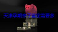 天津孕期亲子鉴定需要多少钱（怀孕可以做亲子鉴定吗）